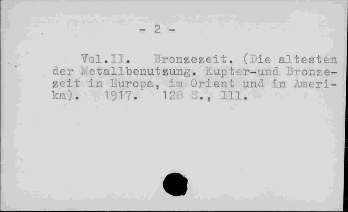 ﻿- 2 -
Vol.II. Bronzezeit. (Die ältesten der Àîetallbenutzung. Kupter-und Bronzezeit in Europa, im Orient und in Amerika). 1917/ 128 S. , 111.